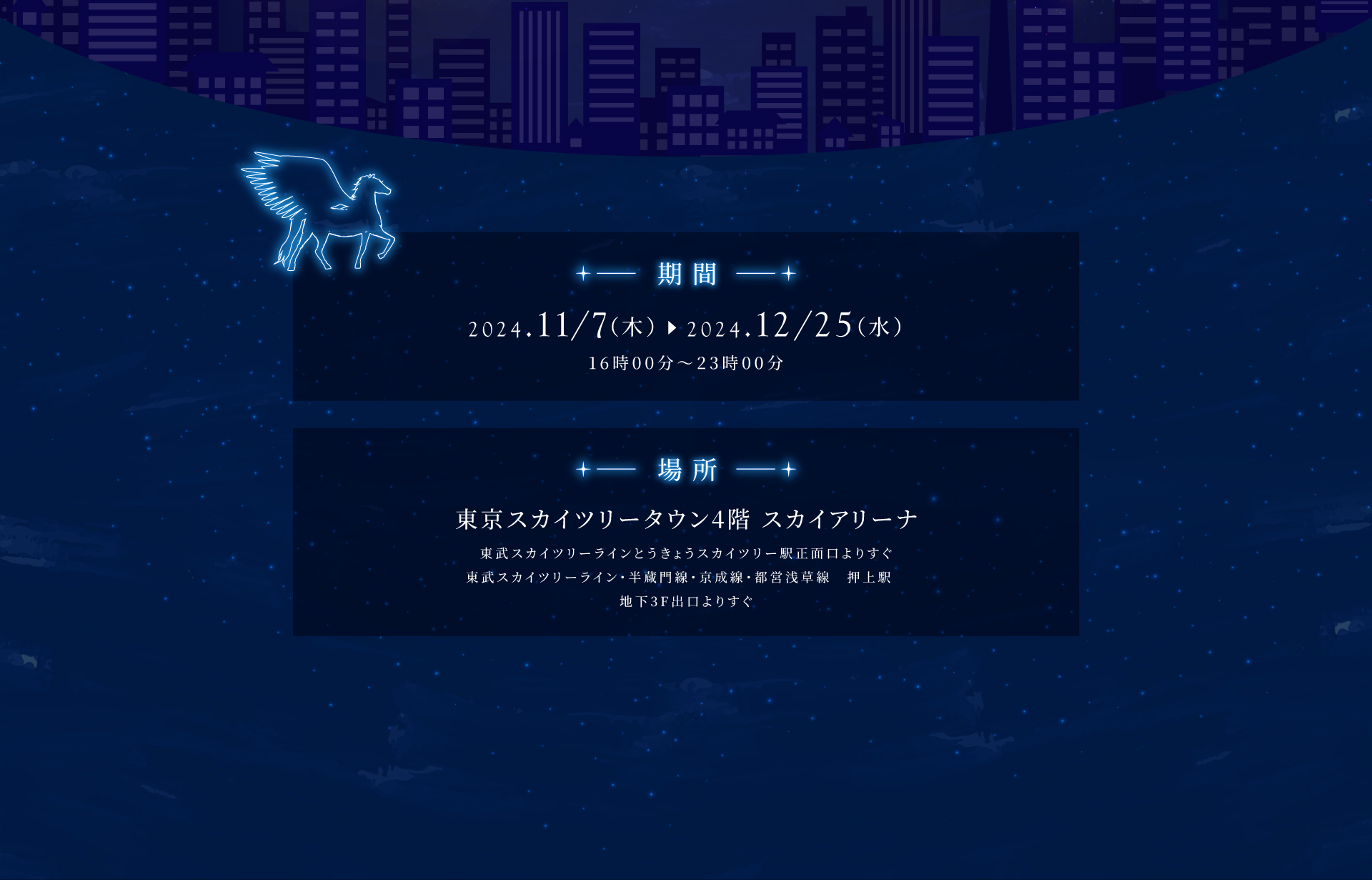 期間：2024.11/7（木）〜2024,12/25（水）15時00分〜23時00分 場所：東京スカイツリータウン4階 スカイアリーナ 東武スカイツリーラインとうきょうスカイツリー駅正面口よりすぐ 東武スカイツリーライン・半蔵門線・京成線・都営浅草線 押上駅 地下3F出口よりすぐ